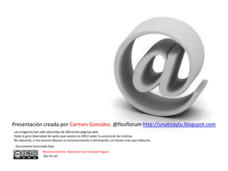 Presentación creada por Carmen González. @flosflorum http://unatizaytu.blogspot.com
Las imágenes han sido obtenidas de diferentes páginas web.
Dada la gran diversidad de webs que existen es difícil saber la autoría de las mismas
No obstante, si los autores desean su reconocimiento o eliminación, no tienen más que indicarlo.
 Documento licenciado bajo
                    Reconocimiento- NoComercial. CompartirIgual.
                    (by-nc-sa)
 