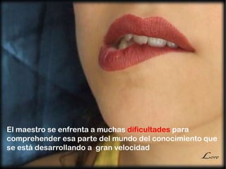 El maestro se enfrenta a muchas dificultades para
comprehender esa parte del mundo del conocimiento que
se está desarrollando a gran velocidad
 