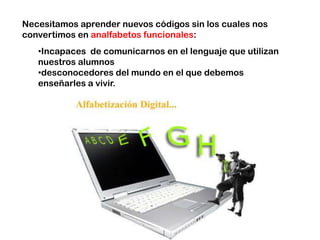 Necesitamos aprender nuevos códigos sin los cuales nos
convertimos en analfabetos funcionales:
   •Incapaces de comunicarnos en el lenguaje que utilizan
   nuestros alumnos
   •desconocedores del mundo en el que debemos
   enseñarles a vivir.
 