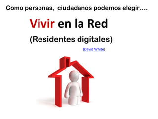 Como personas, ciudadanos podemos elegir….

       Vivir en la Red
       (Residentes digitales)
                      (David White)
 