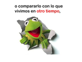 o compararlo con lo que
vivimos en otro tiempo,
 