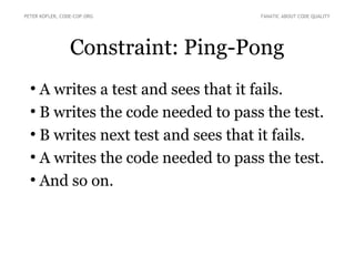 Constraint: Ping-Pong
●
A writes a test and sees that it fails.
●
B writes the code needed to pass the test.
●
B writes next test and sees that it fails.
●
A writes the code needed to pass the test.
●
And so on.
PETER KOFLER, CODE-COP.ORG FANATIC ABOUT CODE QUALITY
 