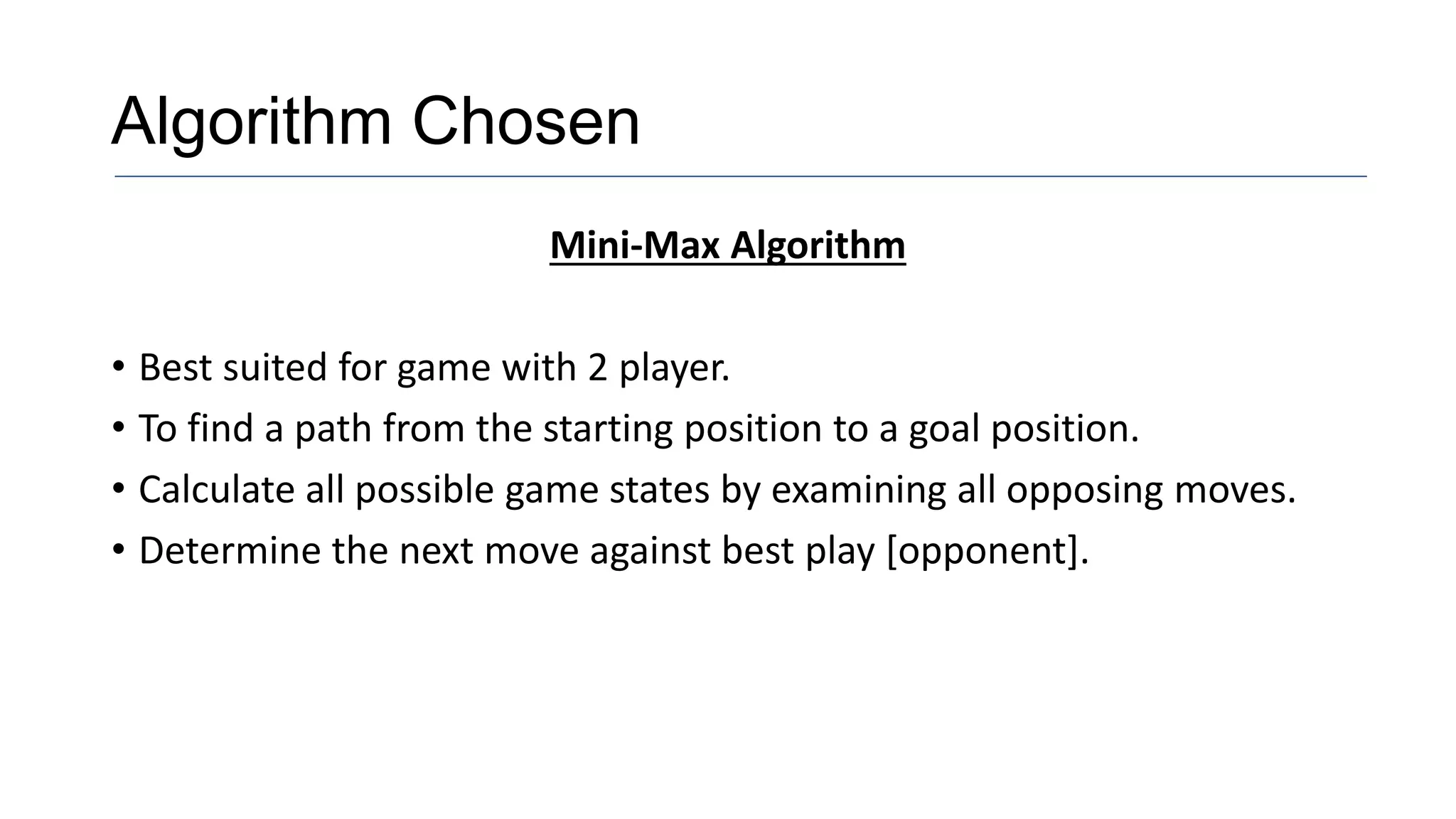 Algorithm Chosen
Mini-Max Algorithm
• Best suited for game with 2 player.
• To find a path from the starting position to a goal position.
• Calculate all possible game states by examining all opposing moves.
• Determine the next move against best play [opponent].
 