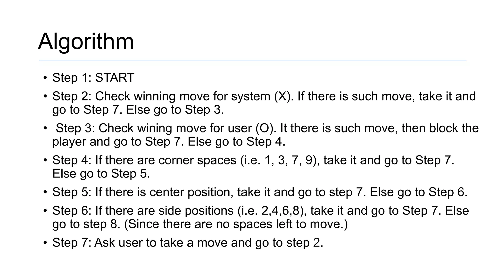 Algorithm
• Step 1: START
• Step 2: Check winning move for system (X). If there is such move, take it and
go to Step 7. Else go to Step 3.
• Step 3: Check wining move for user (O). It there is such move, then block the
player and go to Step 7. Else go to Step 4.
• Step 4: If there are corner spaces (i.e. 1, 3, 7, 9), take it and go to Step 7.
Else go to Step 5.
• Step 5: If there is center position, take it and go to step 7. Else go to Step 6.
• Step 6: If there are side positions (i.e. 2,4,6,8), take it and go to Step 7. Else
go to step 8. (Since there are no spaces left to move.)
• Step 7: Ask user to take a move and go to step 2.
 