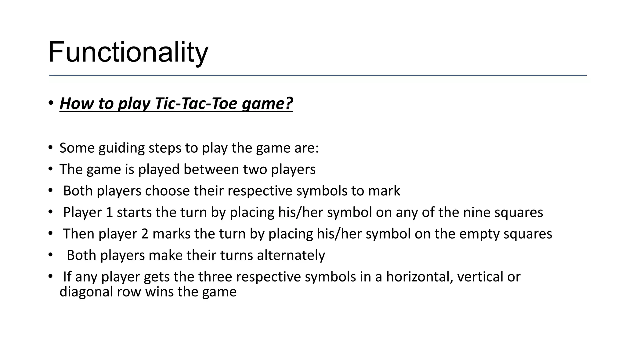Functionality
• How to play Tic-Tac-Toe game?
• Some guiding steps to play the game are:
• The game is played between two players
• Both players choose their respective symbols to mark
• Player 1 starts the turn by placing his/her symbol on any of the nine squares
• Then player 2 marks the turn by placing his/her symbol on the empty squares
• Both players make their turns alternately
• If any player gets the three respective symbols in a horizontal, vertical or
diagonal row wins the game
 