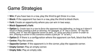 Game Strategies
• Win: If you have two in a row, play the third to get three in a row.
• Block: If the opponent has two in a row, play the third to block them.
• Fork: Create an opportunity where you can win in two ways.
• Block Opponent's Fork:
• Option 1: Create two in a row to force the opponent into defending, as long as it doesn't
result in them creating a fork or winning. For example, if "X" has a corner, "O" has the
centre, and "X" has the opposite corner as well, "O" must not play a corner in order to
win. (Playing a corner in this scenario creates a fork for "X" to win.)
• Option 2: If there is a configuration where the opponent can fork, block that fork.
• Centre: Play the centre.
• Opposite Corner: If the opponent is in the corner, play the opposite corner.
• Empty Corner: Play an empty corner.
• Empty Side: Play an empty side.
 
