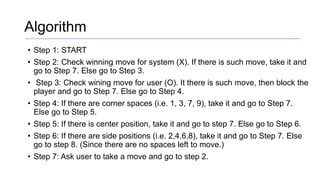 Algorithm
• Step 1: START
• Step 2: Check winning move for system (X). If there is such move, take it and
go to Step 7. Else go to Step 3.
• Step 3: Check wining move for user (O). It there is such move, then block the
player and go to Step 7. Else go to Step 4.
• Step 4: If there are corner spaces (i.e. 1, 3, 7, 9), take it and go to Step 7.
Else go to Step 5.
• Step 5: If there is center position, take it and go to step 7. Else go to Step 6.
• Step 6: If there are side positions (i.e. 2,4,6,8), take it and go to Step 7. Else
go to step 8. (Since there are no spaces left to move.)
• Step 7: Ask user to take a move and go to step 2.
 
