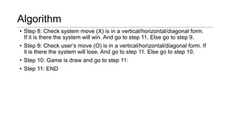 Algorithm
• Step 8: Check system move (X) is in a vertical/horizontal/diagonal form.
If it is there the system will win. And go to step 11. Else go to step 9.
• Step 9: Check user’s move (O) is in a vertical/horizontal/diagonal form. If
it is there the system will lose. And go to step 11. Else go to step 10.
• Step 10: Game is draw and go to step 11:
• Step 11: END
 