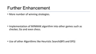 Further Enhancement
• More number of winning strategies.
• Implementation of MINMAX algorithm into other games such as
checker, Go and even chess.
• Use of other Algorithms like Heuristic Search(BFS and DFS)
 