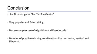 Conclusion
• An AI based game ‘Toc Tac Toe Genius’.
• Very popular and Entertaining.
• Not so complex use of Algorithm and Pseudocode.
• Number of possible winning combinations like horizontal, vertical and
Diagonal.
 