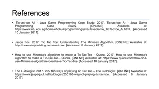 References
• Tic-tac-toe AI - Java Game Programming Case Study. 2017. Tic-tac-toe AI - Java Game
Programming Case Study. [ONLINE] Available at:
https://www.ntu.edu.sg/home/ehchua/programming/java/JavaGame_TicTacToe_AI.html. [Accessed
10 January 2017].
• Jason Fox. 2017. Tic Tac Toe: Understanding The Minimax Algorithm. [ONLINE] Available at:
http://neverstopbuilding.com/minimax. [Accessed 11 January 2017].
• How to use Minimax's algorithm to make a Tic-Tac-Toe - Quora. 2017. How to use Minimax's
algorithm to make a Tic-Tac-Toe - Quora. [ONLINE] Available at: https://www.quora.com/How-do-I-
use-Minimaxs-algorithm-to-make-a-Tic-Tac-Toe. [Accessed 10 January 2017].
• The Ludologist. 2017. 255,168 ways of playing Tic Tac Toe – The Ludologist. [ONLINE] Available at:
https://www.jesperjuul.net/ludologist/255168-ways-of-playing-tic-tac-toe. [Accessed 6 January
2017].
 