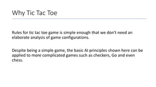 Why Tic Tac Toe
Rules for tic tac toe game is simple enough that we don't need an
elaborate analysis of game configurations.
Despite being a simple game, the basic AI principles shown here can be
applied to more complicated games such as checkers, Go and even
chess.
 