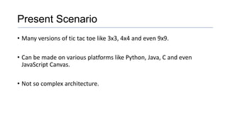 Present Scenario
• Many versions of tic tac toe like 3x3, 4x4 and even 9x9.
• Can be made on various platforms like Python, Java, C and even
JavaScript Canvas.
• Not so complex architecture.
 