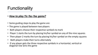 Functionality
• How to play Tic-Tac-Toe game?
• Some guiding steps to play the game are:
• The game is played between two players
• Both players choose their respective symbols to mark
• Player 1 starts the turn by placing his/her symbol on any of the nine squares
• Then player 2 marks the turn by placing his/her symbol on the empty squares
• Both players make their turns alternately
• If any player gets the three respective symbols in a horizontal, vertical or
diagonal row wins the game
 