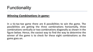 Functionality
Winning Combinations in game:
In a tic-tac-toe game there are 8 possibilities to win the game. The
possibilities are getting the three combinations horizontally, three
combinations vertically or two combinations diagonally as shown in the
figure below. Hence, the easiest way to find the way to determine the
winner of the game is to check for these eight combinations as the
game goes on.
 