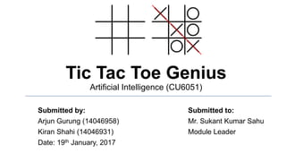 Tic Tac Toe Genius
Artificial Intelligence (CU6051)
Submitted by: Submitted to:
Arjun Gurung (14046958) Mr. Sukant Kumar Sahu
Kiran Shahi (14046931) Module Leader
Date: 19th January, 2017
 
