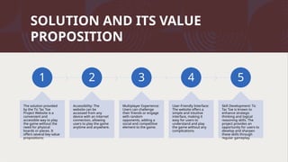 SOLUTION AND ITS VALUE
PROPOSITION
1
The solution provided
by the Tic Tac Toe
Project Website is a
convenient and
accessible way to play
the game without the
need for physical
boards or pieces. It
offers several key value
propositions:
2
Accessibility: The
website can be
accessed from any
device with an internet
connection, allowing
users to play the game
anytime and anywhere.
3
Multiplayer Experience:
Users can challenge
their friends or engage
with random
opponents, adding a
social and competitive
element to the game.
4
User-Friendly Interface:
The website offers a
simple and intuitive
interface, making it
easy for users to
understand and play
the game without any
complications.
5
Skill Development: Tic
Tac Toe is known to
enhance strategic
thinking and logical
reasoning skills. The
project provides an
opportunity for users to
develop and sharpen
these skills through
regular gameplay.
 