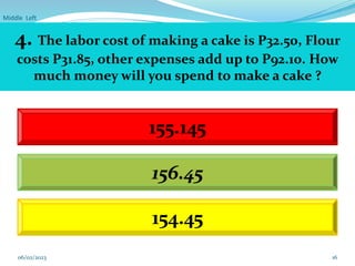 Middle Left
16
4. The labor cost of making a cake is P32.50, Flour
costs P31.85, other expenses add up to P92.10. How
much money will you spend to make a cake ?
155.145
154.45
156.45
06/02/2023
 