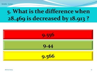 Middle Center
17
5. What is the difference when
28.469 is decreased by 18.913 ?
9.556
9.44
9.566
06/02/2023
 