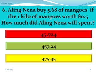 Middle Right
18
6. Aling Nena buy 5.68 of mangoes if
the 1 kilo of mangoes worth 80.5
How much did Aling Nena will spent?
45.724
457.24
475.35
06/02/2023
 