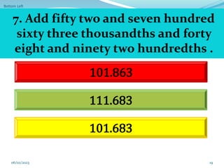 Bottom Left
19
101.863
111.683
101.683
7. Add fifty two and seven hundred
sixty three thousandths and forty
eight and ninety two hundredths .
06/02/2023
 