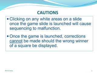 CAUTIONS
 Clicking on any white areas on a slide
once the game slide is launched will cause
sequencing to malfunction.
 Once the game is launched, corrections
cannot be made should the wrong winner
of a square be displayed.
3
06/02/2023
 