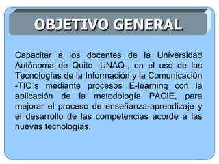 Capacitar a los docentes de la Universidad Autónoma de Quito -UNAQ-, en el uso de las Tecnologías de la Información y la Comunicación -TIC´s mediante procesos E-learning con la aplicación de la metodología PACIE, para mejorar el proceso de enseñanza-aprendizaje y el desarrollo de las competencias acorde a las nuevas tecnologías. OBJETIVO GENERAL 