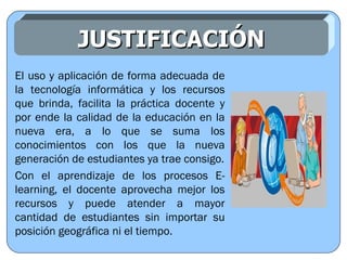 JUSTIFICACIÓN El uso y aplicación de forma adecuada de la tecnología informática y los recursos que brinda, facilita la práctica docente y por ende la calidad de la educación en la nueva era, a lo que se suma los conocimientos con los que la nueva generación de estudiantes ya trae consigo. Con el aprendizaje de los procesos E-learning, el docente aprovecha mejor los recursos y puede atender a mayor cantidad de estudiantes sin importar su posición geográfica ni el tiempo. 