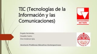 TIC (Tecnologías de la
Información y las
Comunicaciones)
Ángela Hernández.
Oswaldo Castro.
Jhon Anderson Ipia.
Seminario Problemas Educativos Contemporáneos.
 