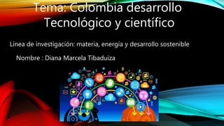Tema: Colombia desarrollo
Tecnológico y científico
Línea de investigación: materia, energía y desarrollo sostenible
Nombre : Diana Marcela Tibaduiza
 