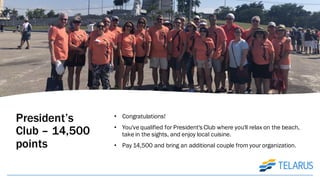 President’s
Club – 14,500
points
• Congratulations!
• You've qualified for President's Club where you'll relax on the beach,
take in the sights, and enjoy local cuisine.
• Pay 14,500 and bring an additional couple from your organization.
 