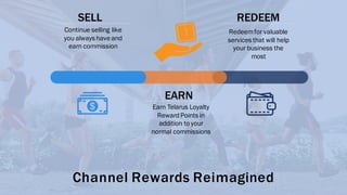 SELL
Continue selling like
you always have and
earn commission
EARN
Earn Telarus Loyalty
RewardPoints in
addition to your
normal commissions
REDEEM
Redeemfor valuable
services that will help
your business the
most
Channel Rewards Reimagined
 