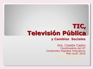 TIC,  Televisión Pública y Cambios  Sociales Dra. Cosette Castro Coordinadora del GT Contenidos Digitales Interativos Plan eLAC 2010 [email_address]   