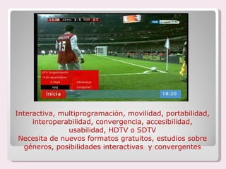 Interactiva, multiprogramación, movilidad, portabilidad, interoperabilidad, convergencia, accesibilidad, usabilidad, HDTV o SDTV Necesita de nuevos formatos gratuitos, estudios sobre géneros, posibilidades interactivas  y convergentes 