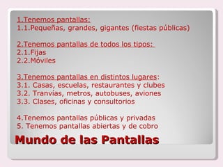 Mundo de las Pantallas 1.Tenemos pantallas: 1.1.Pequeñas, grandes, gigantes (fiestas públicas) 2.Tenemos pantallas de todos los tipos:  2.1.Fijas 2.2.Móviles 3.Tenemos pantallas en distintos lugares : 3.1. Casas, escuelas, restaurantes y clubes 3.2. Tranvías, metros, autobuses, aviones 3.3. Clases, oficinas y consultorios 4.Tenemos pantallas públicas y privadas 5. Tenemos pantallas abiertas y de cobro 
