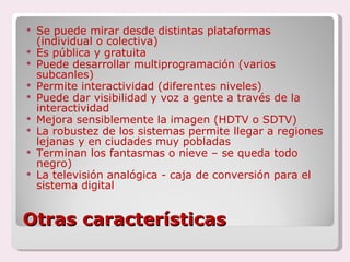 Otras características Se puede mirar desde distintas plataformas (individual o colectiva) Es pública y gratuita Puede desarrollar multiprogramación (varios subcanles) Permite interactividad (diferentes niveles) Puede dar visibilidad y voz a gente a través de la interactividad Mejora sensiblemente la imagen (HDTV o SDTV) La robustez de los sistemas permite llegar a regiones lejanas y en ciudades muy pobladas  Terminan los fantasmas o nieve – se queda todo negro) La televisión analógica - caja de conversión para el sistema digital 