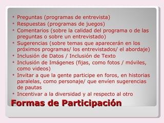 Formas de Participación Preguntas (programas de entrevista) Respuestas (programas de juegos) Comentarios (sobre la calidad del programa o de las preguntas o sobre un entrevistado)  Sugerencias (sobre temas que aparecerán en los próximos programas/ los entrevistados/ el abordaje) Inclusión de Datos / Inclusión de Texto Inclusión de Imágenes (fijas, como fotos / móviles, como videos) Invitar a que la gente participe en foros, en historias paralelas, como personaje/ que envíen sugerencias de pautas Incentivar a la diversidad y al respecto al otro 