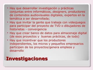 Investigaciones Hay que desarrollar investigación y prácticas conjuntas entre informáticos,  designers , productores de contenidos audiovisuales digitales, expertos en la temática a ser desarrollada; Hay que invitar la gente que trabaja con videojuegos para participar del proyecto de TVD o dibujadores de historietas - convergencia Hay que crear banco de datos para almacenaje digital (de esos proyectos y  buenas prácticas, de todo) Hay que incentivar que los productores independientes, los micros y pequeños empresarios participen de los proyectos/genera empleos y desarrollo  