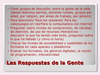 Las Respuestas de la Gente Crear grupos de discusión, entre la gente de la calle (desde distintos barrios, sectores rurales, grupos por edad, por religión, por áreas de trabajo, por género)  Para televisión/ Para los celulares/ Para los videojuegos en red/Para la computadora con internet Preguntar sobre niveles de comprensión, de claridad, de atención, de uso de recursos interactivos – descubrir lo que ha tenido más éxito, preguntar sobre lo que ha faltado (y cómo lo haría) Checar los niveles de accesibilidad y usabilidad de los formatos en cada aparato o plataforma Evaluar los formatos, los géneros digitales, la noción de programación, interactividad 