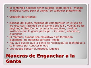 Maneras de Enganchar a la Gente El contenido necesita tener calidad (tanto para el  mundo analógico como para el digital/ en cualquier plataforma) Creación de criterios :  claridad del guión, facilidad de comprensión en el uso de los recursos, facilidad en el camino (de ida y vuelta) de las páginas, utilización de recursos interactivos, nivel de invitación que la gente participe  - inclusión, educativo, ciudadano El material, aunque sea educativo o de formación ciudadana, no necesita ser serio, rígido Hay que buscar que la gente se reconozca/ se identifique o se interese por conocer el otro Uno puede educar divirtiendo, jugando 
