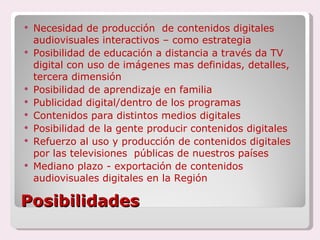 Posibilidades Necesidad de producción  de contenidos digitales audiovisuales interactivos – como estrategia Posibilidad de educación a distancia a través da TV digital con uso de imágenes mas definidas, detalles, tercera dimensión Posibilidad de aprendizaje en familia Publicidad digital/dentro de los programas Contenidos para distintos medios digitales Posibilidad de la gente producir contenidos digitales Refuerzo al uso y producción de contenidos digitales por las televisiones  públicas de nuestros países Mediano plazo - exportación de contenidos audiovisuales digitales en la Región 