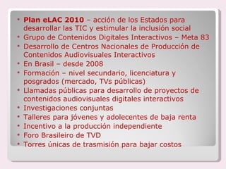 Plan eLAC 2010  – acción de los Estados para desarrollar las TIC y estimular la inclusión social Grupo de Contenidos Digitales Interactivos – Meta 83 Desarrollo de Centros Nacionales de Producción de Contenidos Audiovisuales Interactivos En Brasil – desde 2008 Formación – nivel secundario, licenciatura y posgrados (mercado, TVs públicas) Llamadas públicas para desarrollo de proyectos de contenidos audiovisuales digitales interactivos Investigaciones conjuntas Talleres para jóvenes y adolecentes de baja renta Incentivo a la producción independiente Foro Brasileiro de TVD Torres únicas de trasmisión para bajar costos 