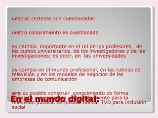 En el mundo digital: Nuestras certezas son cuestionadas Nuestro conocimiento es cuestionado Hay cambio  importante en el rol de los profesores,  de los cursos universitarios, de los investigadores y de las investigaciones; es decir, en  las universidades  Hay cambio en el mundo profesional, en las rutinas de televisión y en los modelos de negocios de las empresas de comunicación Pero  es posible construir  conocimiento de forma conjunta y compartida , particularmente para la televisión pública. Es posible utilizar TVD para inclusión social 