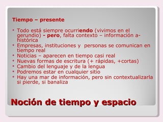 Noción de tiempo y espacio Tiempo – presente Todo está siempre ocurri endo  (vivimos en el gerundio)  - pero , falta contexto – información a-histórica Empresas, instituciones y  personas se comunican en tiempo real Noticias – aparecen en tiempo casi real  Nuevas formas de escritura (+ rápidas, +cortas) Cambio del lenguaje y de la lengua Podremos estar en cualquier sitio  Hay una mar de información, pero sin contextualizarla si pierde, si banaliza 
