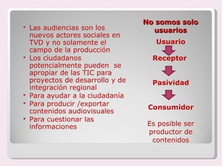 No somos solo  usuarios Usuario Receptor  Pasividad Consumidor Es posible ser productor de contenidos Las audiencias son los nuevos actores sociales en TVD y no solamente el campo de la producción Los ciudadanos  potencialmente pueden  se apropiar de las TIC para proyectos de desarrollo y de integración regional Para ayudar a la ciudadanía Para producir /exportar contenidos audiovisuales Para cuestionar las informaciones 