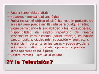 ?Y la Televisión? Pasa a tener vida digital; Nosotros - mentalidad analógica; Podrá no ser el objeto electrónico mas importante de la casa/ pero puede ser llevada para cualquier sitio; Sigue permitiendo la sociabilidad y los lazos sociales; Disponibilidad de amplio repertorio de nuevos servicios en comunicación (salud, trabajo, educación banco, justicia, ciudadanía, educación virtual, etc.); Presencia importante en las casas – puede ayudar a la inclusión – distinto de otros países que poseen otros aparatos tecnológicos; Control remoto – similar al celular 