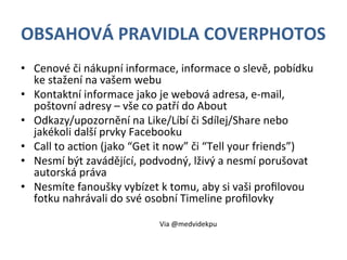 OBSAHOVÁ	
  PRAVIDLA	
  COVERPHOTOS	
  
•  Cenové	
  či	
  nákupní	
  informace,	
  informace	
  o	
  slevě,	
  pobídku	
  
     ke	
  stažení	
  na	
  vašem	
  webu	
  
•  Kontaktní	
  informace	
  jako	
  je	
  webová	
  adresa,	
  e-­‐mail,	
  
     poštovní	
  adresy	
  –	
  vše	
  co	
  patří	
  do	
  About	
  
•  Odkazy/upozornění	
  na	
  Like/Líbí	
  či	
  Sdílej/Share	
  nebo	
  
     jakékoli	
  další	
  prvky	
  Facebooku	
  
•  Call	
  to	
  acEon	
  (jako	
  “Get	
  it	
  now”	
  či	
  “Tell	
  your	
  friends”)	
  
•  Nesmí	
  být	
  zavádějící,	
  podvodný,	
  lživý	
  a	
  nesmí	
  porušovat	
  
     autorská	
  práva	
  
•  Nesmíte	
  fanoušky	
  vybízet	
  k	
  tomu,	
  aby	
  si	
  vaši	
  proﬁlovou	
  
     fotku	
  nahrávali	
  do	
  své	
  osobní	
  Timeline	
  proﬁlovky	
  
	
  
                                           Via	
  @medvidekpu	
  
 