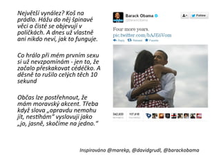  Největší	
  vynález?	
  Koš	
  na	
  
           prádlo.	
  Hážu	
  do	
  něj	
  špinavé	
  
           věci	
  a	
  čisté	
  se	
  objevují	
  v	
  
           poličkách.	
  A	
  dnes	
  už	
  vlastně	
  
           ani	
  nikdo	
  neví,	
  jak	
  to	
  funguje.	
  
	
  
       	
  Co	
  hrálo	
  při	
  mém	
  prvním	
  sexu	
  
           si	
  už	
  nevzpomínám	
  -­‐	
  jen	
  to,	
  že	
  
           začalo	
  přeskakovat	
  cédéčko.	
  A	
  
           děsně	
  to	
  rušilo	
  celých	
  těch	
  10	
  
           sekund	
  
       	
  	
  
       	
  Občas	
  lze	
  postřehnout,	
  že	
  
           mám	
  moravský	
  akcent.	
  Třeba	
  
           když	
  slova	
  „opravdu	
  nemohu	
  
           jít,	
  nesQhám“	
  vyslovuji	
  jako	
  
           „jo,	
  jasně,	
  skočíme	
  na	
  jedno.“	
  
	
  

                                                 Inspirováno	
  @marekp,	
  @davidgrudl,	
  @barackobama	
  
 