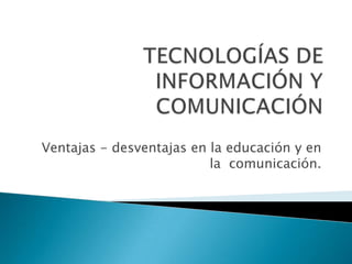 TECNOLOGÍAS DE INFORMACIÓN Y COMUNICACIÓN Ventajas - desventajas en la educación y en la  comunicación. 