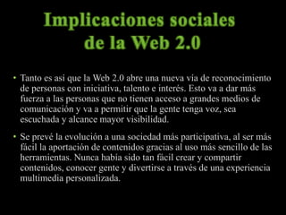 • Tanto es así que la Web 2.0 abre una nueva vía de reconocimiento 
de personas con iniciativa, talento e interés. Esto va a dar más 
fuerza a las personas que no tienen acceso a grandes medios de 
comunicación y va a permitir que la gente tenga voz, sea 
escuchada y alcance mayor visibilidad. 
• Se prevé la evolución a una sociedad más participativa, al ser más 
fácil la aportación de contenidos gracias al uso más sencillo de las 
herramientas. Nunca había sido tan fácil crear y compartir 
contenidos, conocer gente y divertirse a través de una experiencia 
multimedia personalizada. 
 